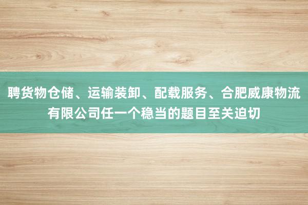 聘货物仓储、运输装卸、配载服务、合肥威康物流有限公司任一个稳当的题目至关迫切