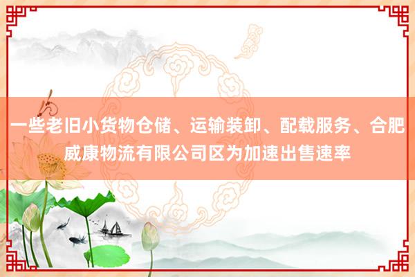 一些老旧小货物仓储、运输装卸、配载服务、合肥威康物流有限公司区为加速出售速率