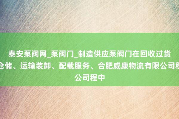泰安泵阀网_泵阀门_制造供应泵阀门在回收过货物仓储、运输装卸、配载服务、合肥威康物流有限公司程中